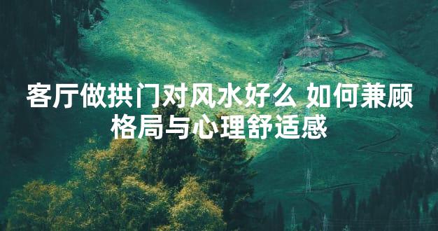 客厅做拱门对风水好么 如何兼顾格局与心理舒适感